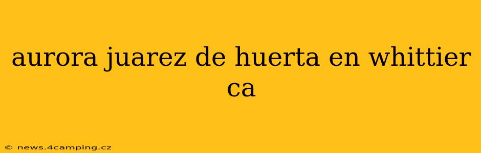aurora juarez de huerta en whittier ca