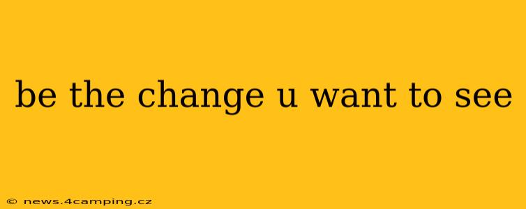 be the change u want to see