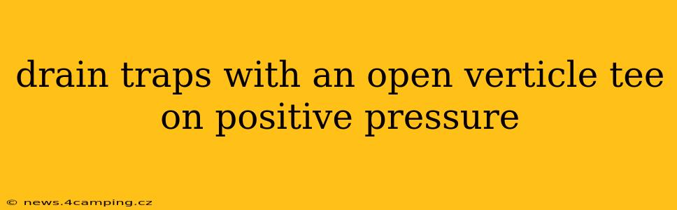 drain traps with an open verticle tee on positive pressure