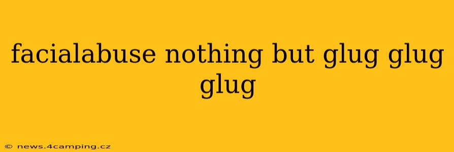 facialabuse nothing but glug glug glug