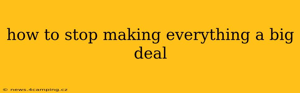 how to stop making everything a big deal