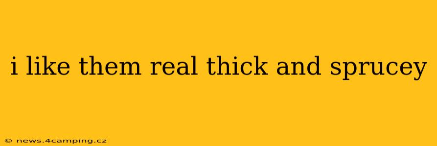 i like them real thick and sprucey i like them real thick and sprucey