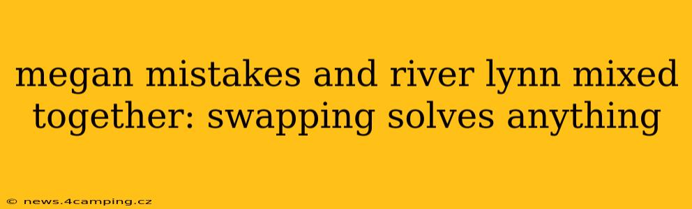 megan mistakes and river lynn mixed together: swapping solves anything