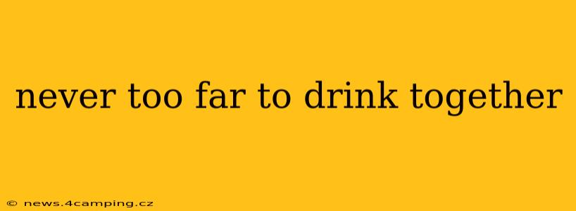never too far to drink together