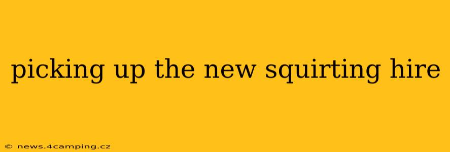 picking up the new squirting hire picking up the new squirting hire