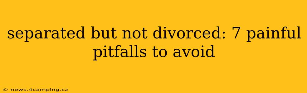 separated but not divorced: 7 painful pitfalls to avoid